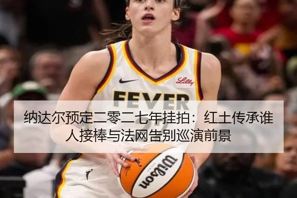 纳达尔预定二零二七年挂拍：红土传承谁人接棒与法网告别巡演前景